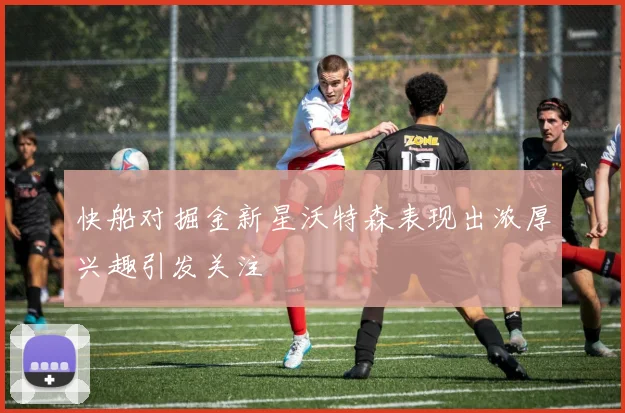 快船对掘金新星沃特森表现出浓厚兴趣引发关注
