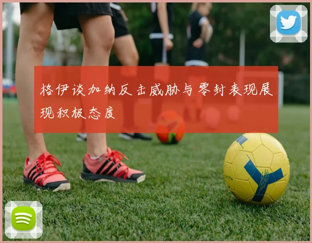 格伊谈加纳反击威胁与零封表现展现积极态度