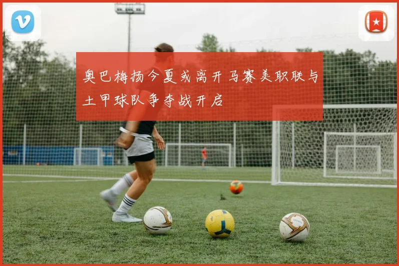 奥巴梅扬今夏或离开马赛美职联与土甲球队争夺战开启