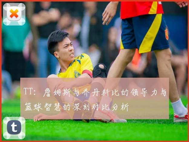 TT：詹姆斯与乔丹科比的领导力与篮球智慧的深刻对比分析