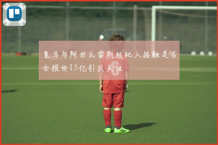 皇马与阿尔瓦雷斯经纪人接触是否会报价15亿引发关注