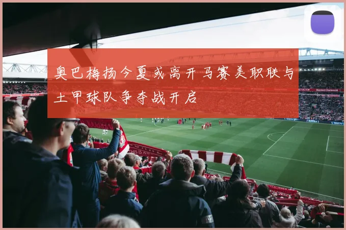 奥巴梅扬今夏或离开马赛美职联与土甲球队争夺战开启