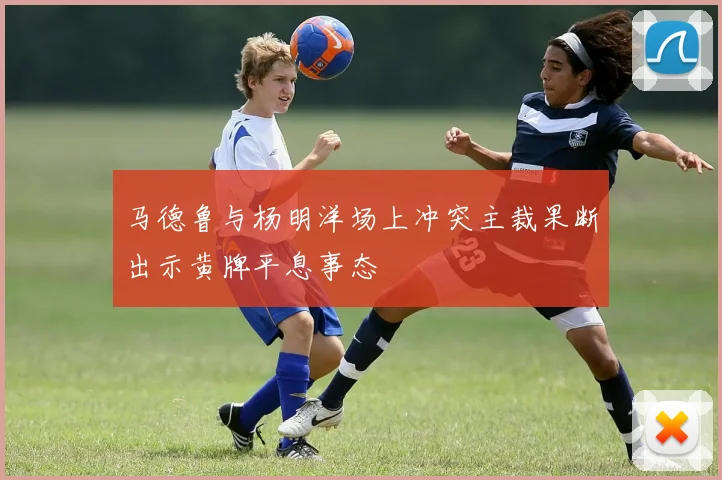 马德鲁与杨明洋场上冲突主裁果断出示黄牌平息事态
