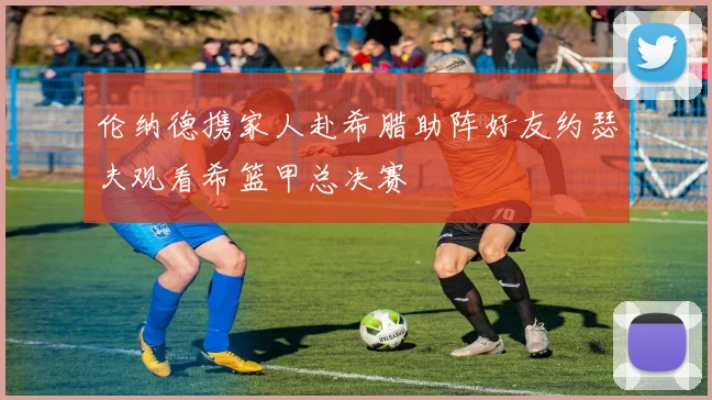 伦纳德携家人赴希腊助阵好友约瑟夫观看希篮甲总决赛