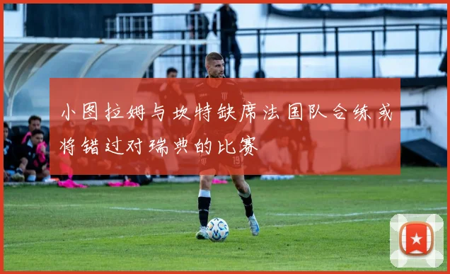 小图拉姆与坎特缺席法国队合练或将错过对瑞典的比赛