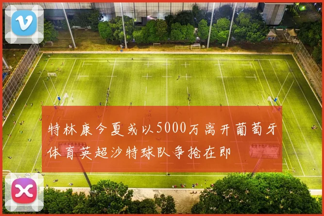 特林康今夏或以5000万离开葡萄牙体育英超沙特球队争抢在即