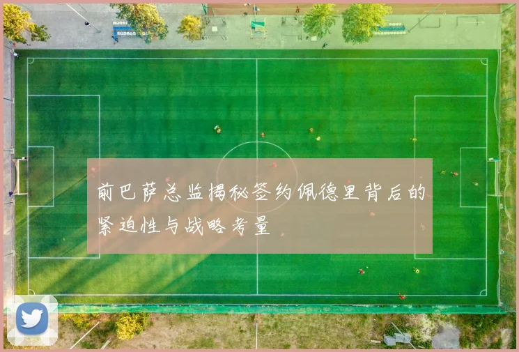 前巴萨总监揭秘签约佩德里背后的紧迫性与战略考量